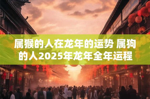 属猴的人在龙年的运势 属狗的人2025年龙年全年运程