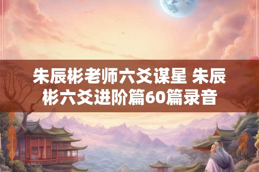 朱辰彬老师六爻谋星 朱辰彬六爻进阶篇60篇录音