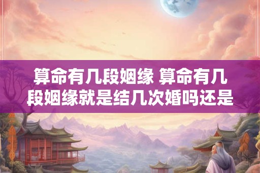 算命有几段姻缘 算命有几段姻缘就是结几次婚吗还是性