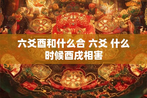 六爻酉和什么合 六爻 什么时候酉戌相害 六爻酉和什么合 六爻 什么时候酉戌相害