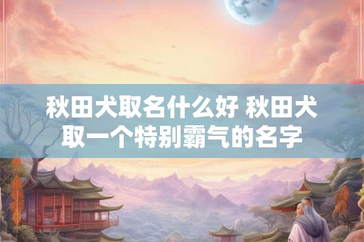 秋田犬取名什么好 秋田犬取一个特别霸气的名字