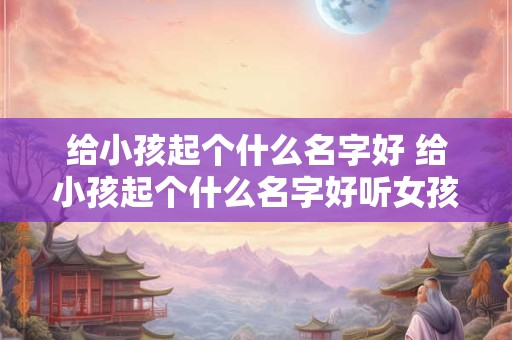 给小孩起个什么名字好 给小孩起个什么名字好听女孩