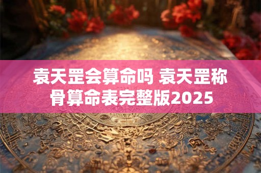 袁天罡会算命吗 袁天罡称骨算命表完整版2025