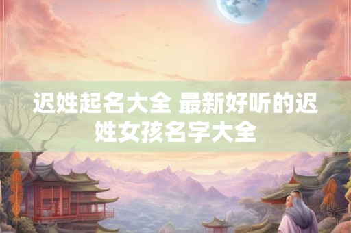 迟姓起名大全 最新好听的迟姓女孩名字大全