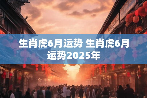 生肖虎6月运势 生肖虎6月运势2025年