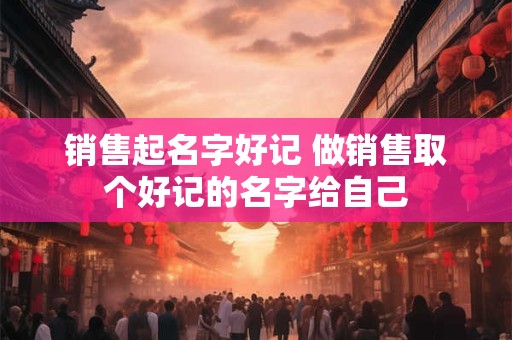 销售起名字好记 做销售取个好记的名字给自己