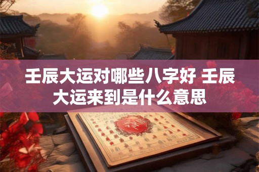 壬辰大运对哪些八字好 壬辰大运来到是什么意思