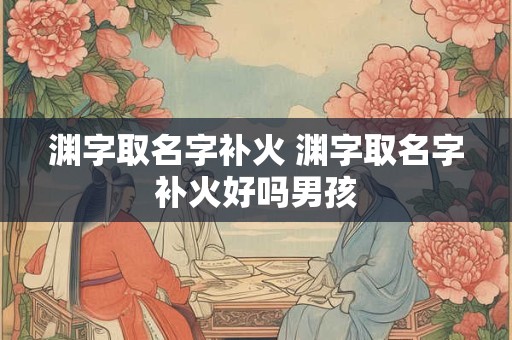 详细阅读:渊字取名字补火 渊字取名字补火好吗男孩 渊字取名字补火 渊字取名字补火好吗男孩