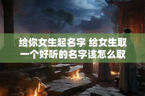 给你女生起名字 给女生取一个好听的名字该怎么取