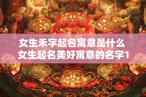 女生禾字起名寓意是什么 女生起名美好寓意的名字12月出生