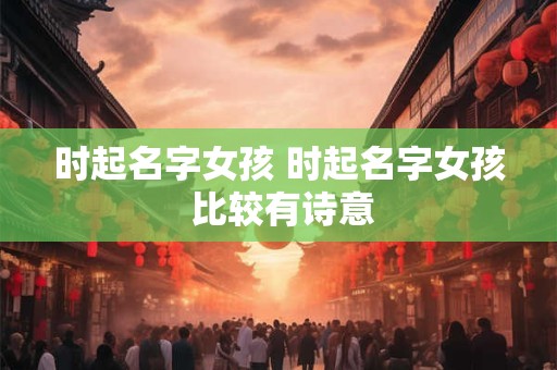 时起名字女孩 时起名字女孩 比较有诗意