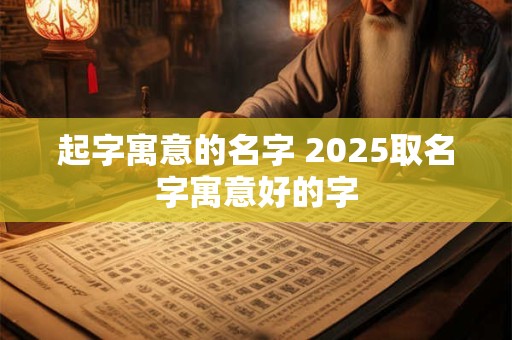 起字寓意的名字 2025取名字寓意好的字
