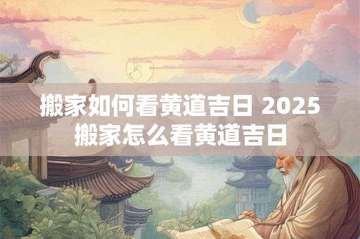 搬家如何看黄道吉日 2025搬家怎么看黄道吉日
