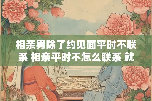 相亲男除了约见面平时不联系 相亲平时不怎么联系 就约见面