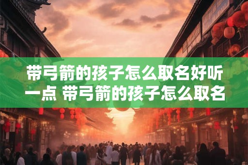 带弓箭的孩子怎么取名好听一点 带弓箭的孩子怎么取名好听一点的名字