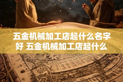 五金机械加工店起什么名字好 五金机械加工店起什么名字好听点