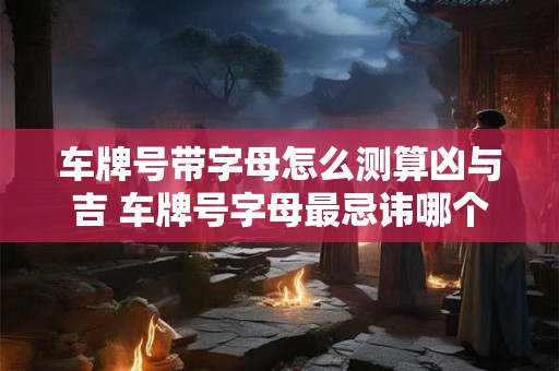 车牌号带字母怎么测算凶与吉 车牌号字母最忌讳哪个根据自己的生辰八字判断