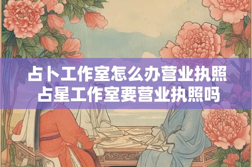 占卜工作室怎么办营业执照 占星工作室要营业执照吗