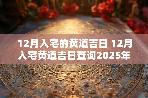 12月入宅的黄道吉日 12月入宅黄道吉日查询2025年1月入宅最吉利的日子