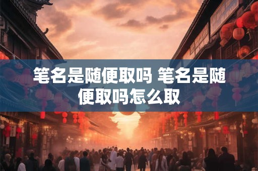 笔名是随便取吗 笔名是随便取吗怎么取