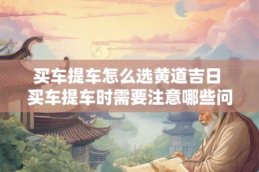买车提车怎么选黄道吉日 买车提车时需要注意哪些问题