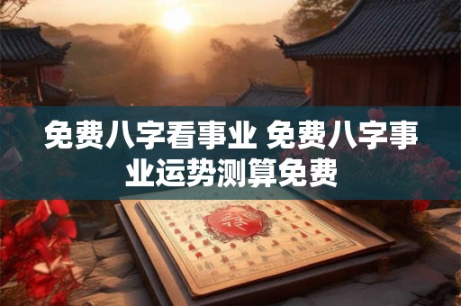 免费八字看事业 免费八字事业运势测算免费