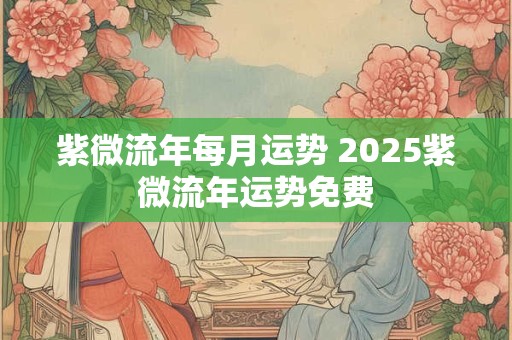 紫微流年每月运势 2025紫微流年运势免费