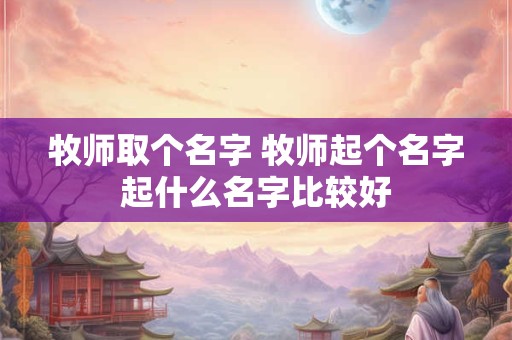 牧师取个名字 牧师起个名字起什么名字比较好