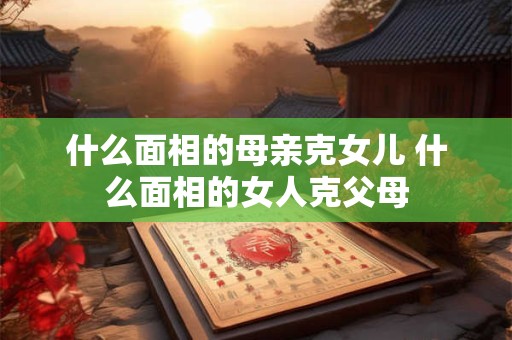 什么面相的母亲克女儿 什么面相的女人克父母