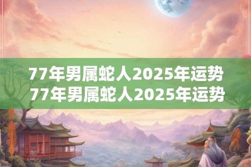 77年男属蛇人2025年运势 77年男属蛇人2025年运势运程每月运程怎么样