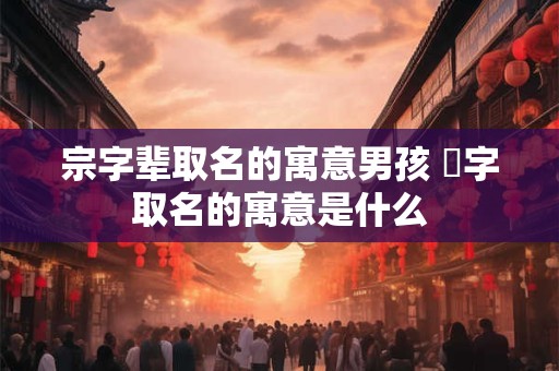 宗字辈取名的寓意男孩 堃字取名的寓意是什么