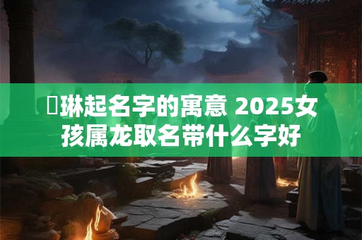婼琳起名字的寓意 2025女孩属龙取名带什么字好