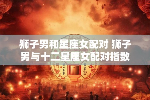 狮子男和星座女配对 狮子男与十二星座女配对指数