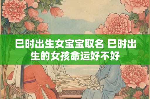 巳时出生女宝宝取名 巳时出生的女孩命运好不好 巳时出生女宝宝取名 巳时出生的女孩命运好不好