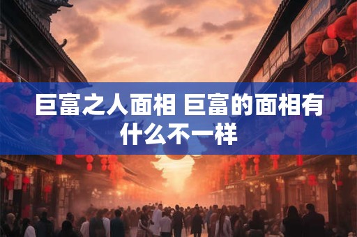 巨富之人面相 巨富的面相有什么不一样