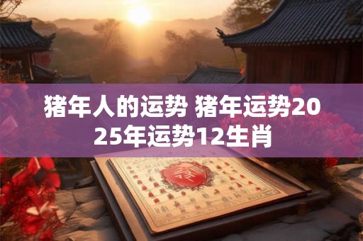 猪年人的运势 猪年运势2025年运势12生肖