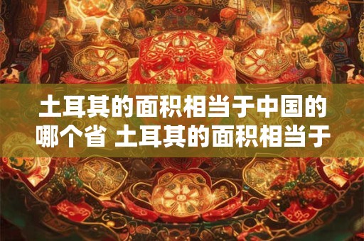 土耳其的面积相当于中国的哪个省 土耳其的面积相当于中国的哪个省的面积