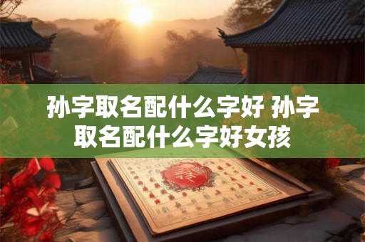 孙字取名配什么字好 孙字取名配什么字好女孩