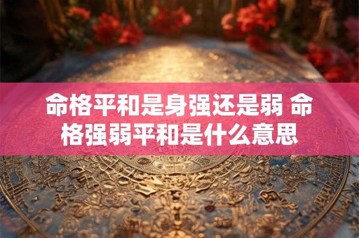 命格平和是身强还是弱 命格强弱平和是什么意思