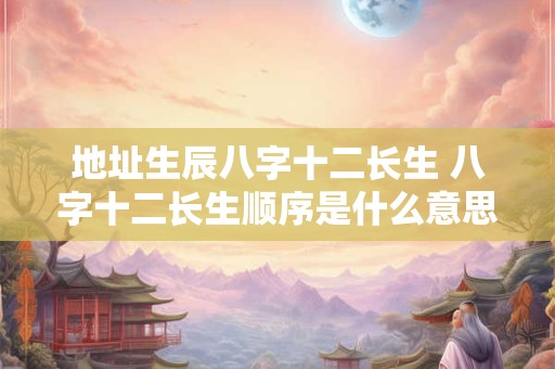 地址生辰八字十二长生 八字十二长生顺序是什么意思