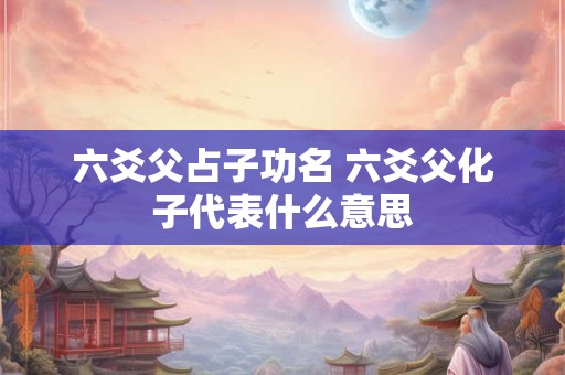 六爻父占子功名 六爻父化子代表什么意思