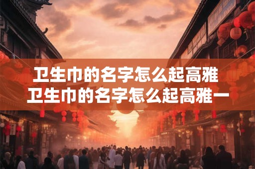 卫生巾的名字怎么起高雅 卫生巾的名字怎么起高雅一点