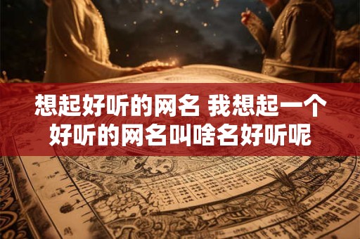 想起好听的网名 我想起一个好听的网名叫啥名好听呢