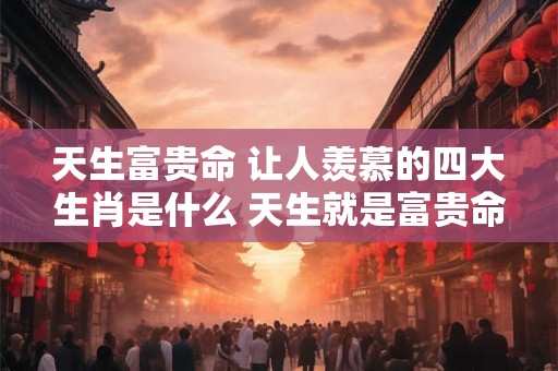 天生富贵命 让人羡慕的四大生肖是什么 天生就是富贵命  能拥有很多财富的三大生肖
