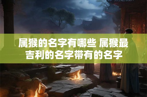 属猴的名字有哪些 属猴最吉利的名字带有的名字