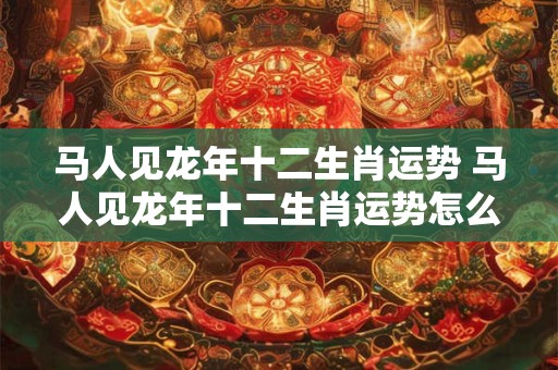马人见龙年十二生肖运势 马人见龙年十二生肖运势怎么样