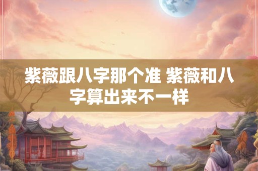 紫薇跟八字那个准 紫薇和八字算出来不一样