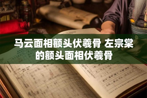 马云面相额头伏羲骨 左宗棠的额头面相伏羲骨
