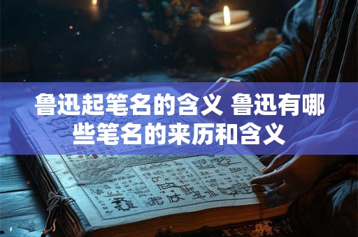 鲁迅起笔名的含义 鲁迅有哪些笔名的来历和含义