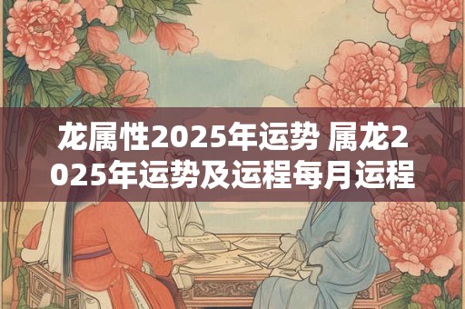 龙属性2025年运势 属龙2025年运势及运程每月运程龙
